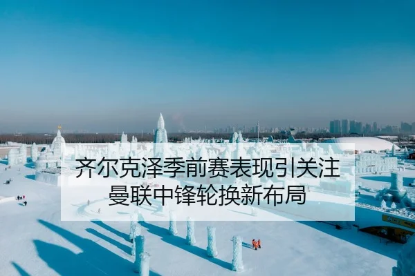 齐尔克泽季前赛表现引关注 曼联中锋轮换新布局